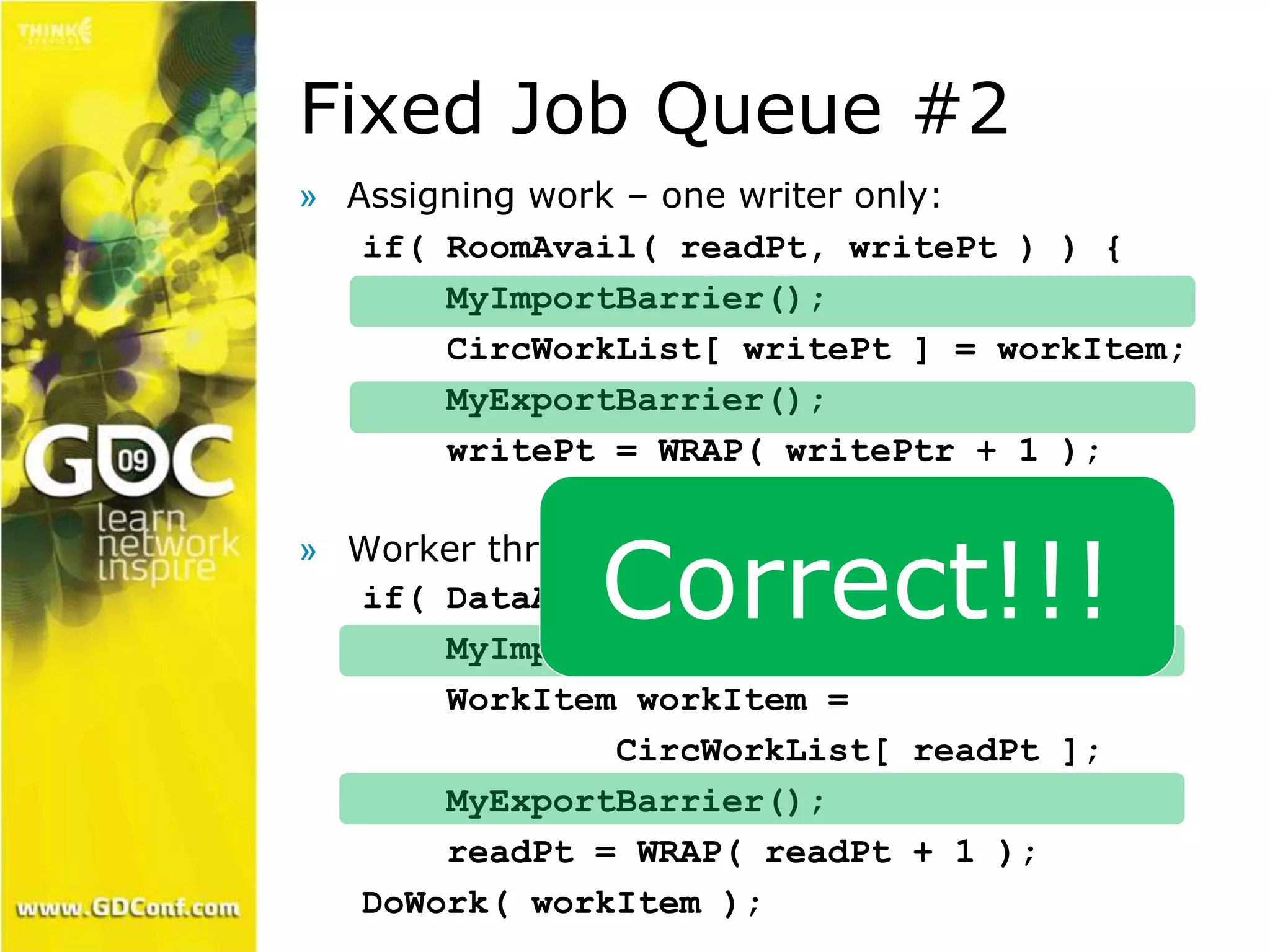 Fixed Job Queue #2 
» Assigning work – one writer only: 
if( RoomAvail( readPt, writePt ) ) { 
MyImportBarrier(); 
CircWorkList[ writePt ] = workItem; 
MyExportBarrier(); 
writePt = WRAP( writePtr + 1 ); 
» Worker thread – one reader only: 
Correct!!! 
if( DataAvail( writePt, readPt ) ) { 
MyImportBarrier(); 
WorkItem workItem = 
CircWorkList[ readPt ]; 
MyExportBarrier(); 
readPt = WRAP( readPt + 1 ); 
DoWork( workItem ); 
 