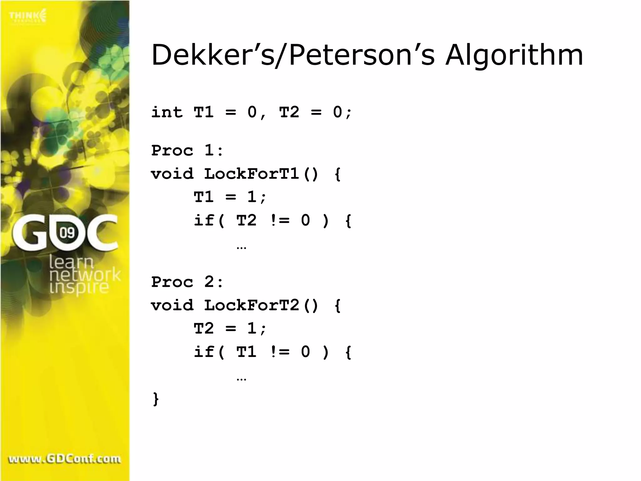 Dekker’s/Peterson’s Algorithm 
int T1 = 0, T2 = 0; 
Proc 1: 
void LockForT1() { 
T1 = 1; 
if( T2 != 0 ) { 
… 
Proc 2: 
void LockForT2() { 
T2 = 1; 
if( T1 != 0 ) { 
… 
} 
 
