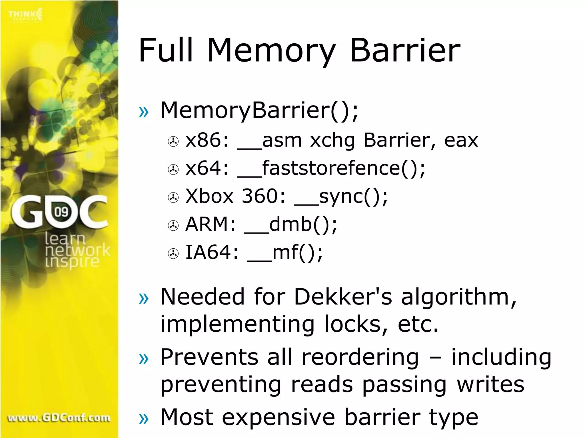 Full Memory Barrier 
» MemoryBarrier(); 
 x86: __asm xchg Barrier, eax 
 x64: __faststorefence(); 
 Xbox 360: __sync(); 
 ARM: __dmb(); 
 IA64: __mf(); 
» Needed for Dekker's algorithm, 
implementing locks, etc. 
» Prevents all reordering – including 
preventing reads passing writes 
» Most expensive barrier type 
 