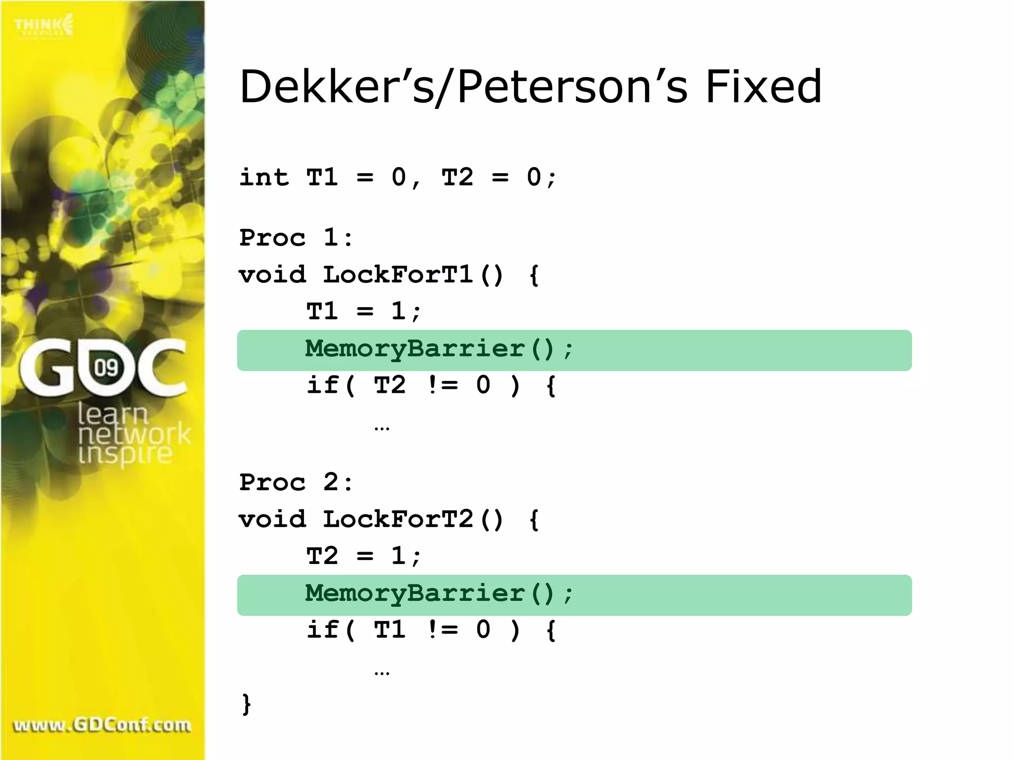 Dekker’s/Peterson’s Fixed 
int T1 = 0, T2 = 0; 
Proc 1: 
void LockForT1() { 
T1 = 1; 
MemoryBarrier(); 
if( T2 != 0 ) { 
… 
Proc 2: 
void LockForT2() { 
T2 = 1; 
MemoryBarrier(); 
if( T1 != 0 ) { 
… 
} 
 