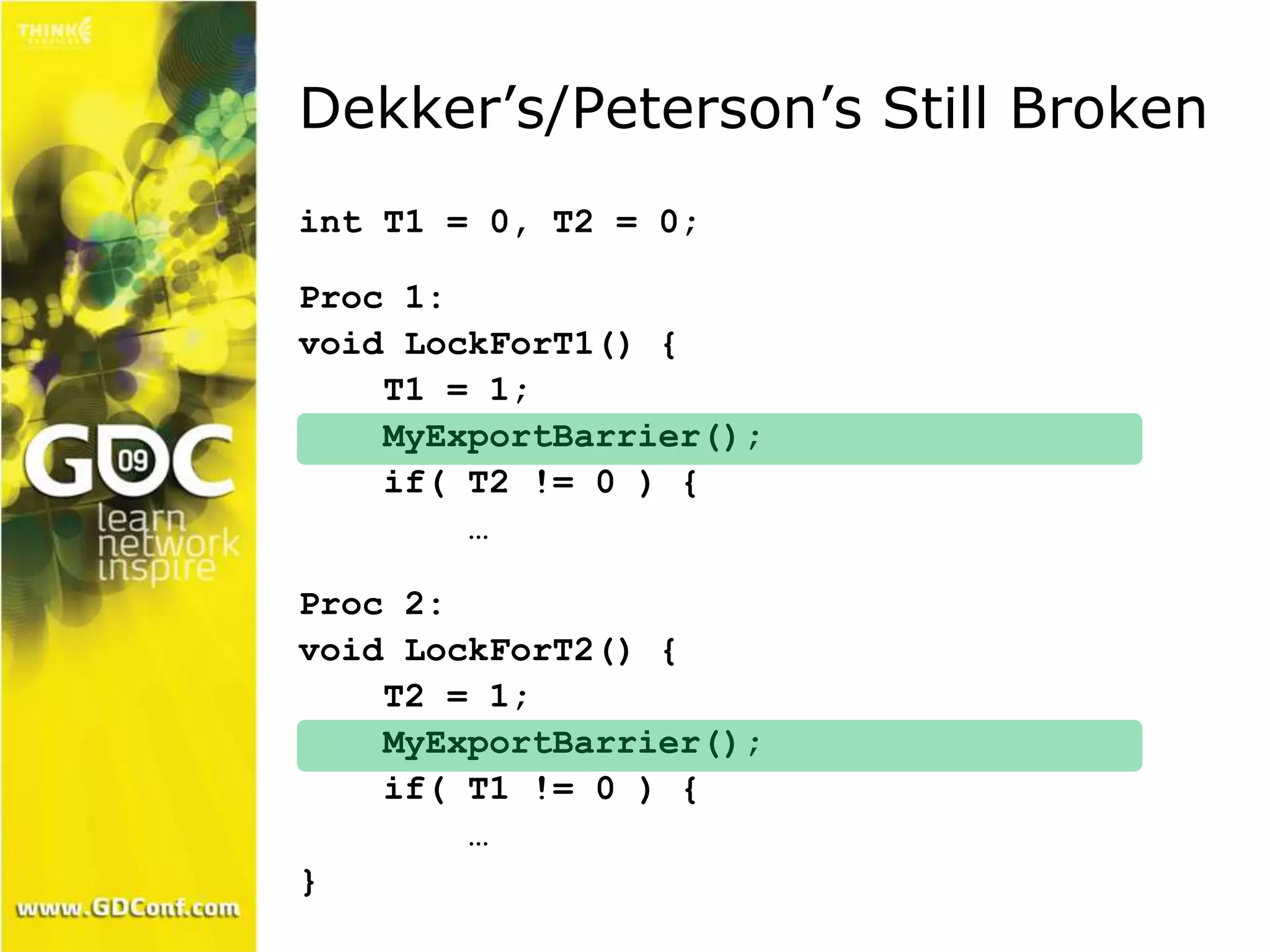Dekker’s/Peterson’s Still Broken 
int T1 = 0, T2 = 0; 
Proc 1: 
void LockForT1() { 
T1 = 1; 
MyExportBarrier(); 
if( T2 != 0 ) { 
… 
Proc 2: 
void LockForT2() { 
T2 = 1; 
MyExportBarrier(); 
if( T1 != 0 ) { 
… 
} 
 