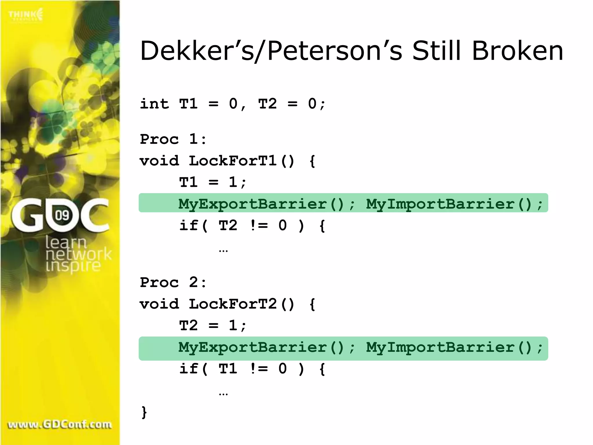 Dekker’s/Peterson’s Still Broken 
int T1 = 0, T2 = 0; 
Proc 1: 
void LockForT1() { 
T1 = 1; 
MyExportBarrier(); MyImportBarrier(); 
if( T2 != 0 ) { 
… 
Proc 2: 
void LockForT2() { 
T2 = 1; 
MyExportBarrier(); MyImportBarrier(); 
if( T1 != 0 ) { 
… 
} 
 