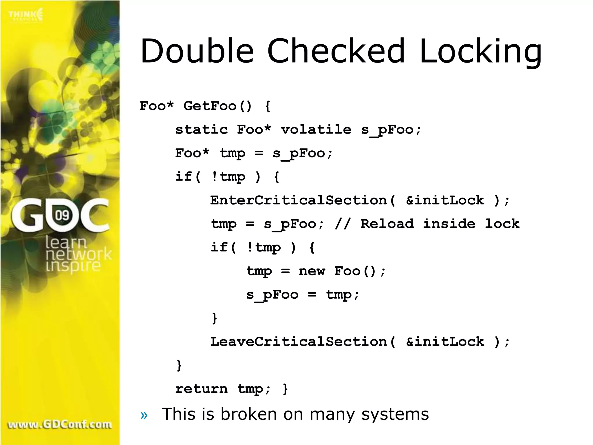 Double Checked Locking 
Foo* GetFoo() { 
static Foo* volatile s_pFoo; 
Foo* tmp = s_pFoo; 
if( !tmp ) { 
EnterCriticalSection( &initLock ); 
tmp = s_pFoo; // Reload inside lock 
if( !tmp ) { 
tmp = new Foo(); 
s_pFoo = tmp; 
} 
LeaveCriticalSection( &initLock ); 
} 
return tmp; } 
» This is broken on many systems 
 