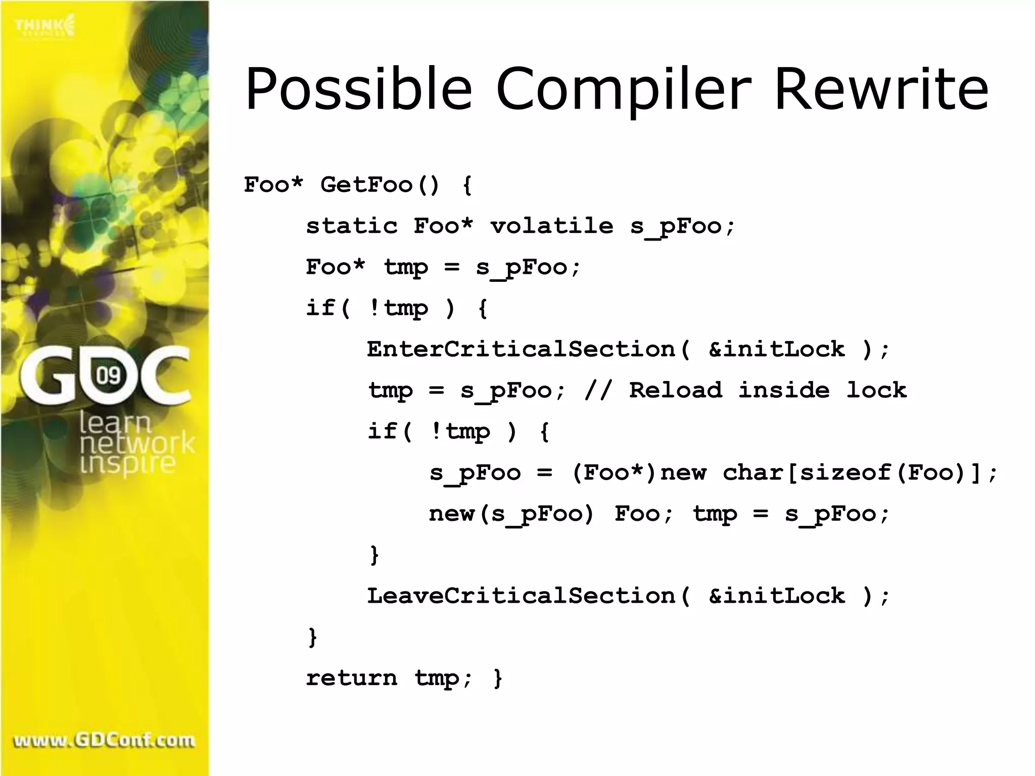 Possible Compiler Rewrite 
Foo* GetFoo() { 
static Foo* volatile s_pFoo; 
Foo* tmp = s_pFoo; 
if( !tmp ) { 
EnterCriticalSection( &initLock ); 
tmp = s_pFoo; // Reload inside lock 
if( !tmp ) { 
s_pFoo = (Foo*)new char[sizeof(Foo)]; 
new(s_pFoo) Foo; tmp = s_pFoo; 
} 
LeaveCriticalSection( &initLock ); 
} 
return tmp; } 
 