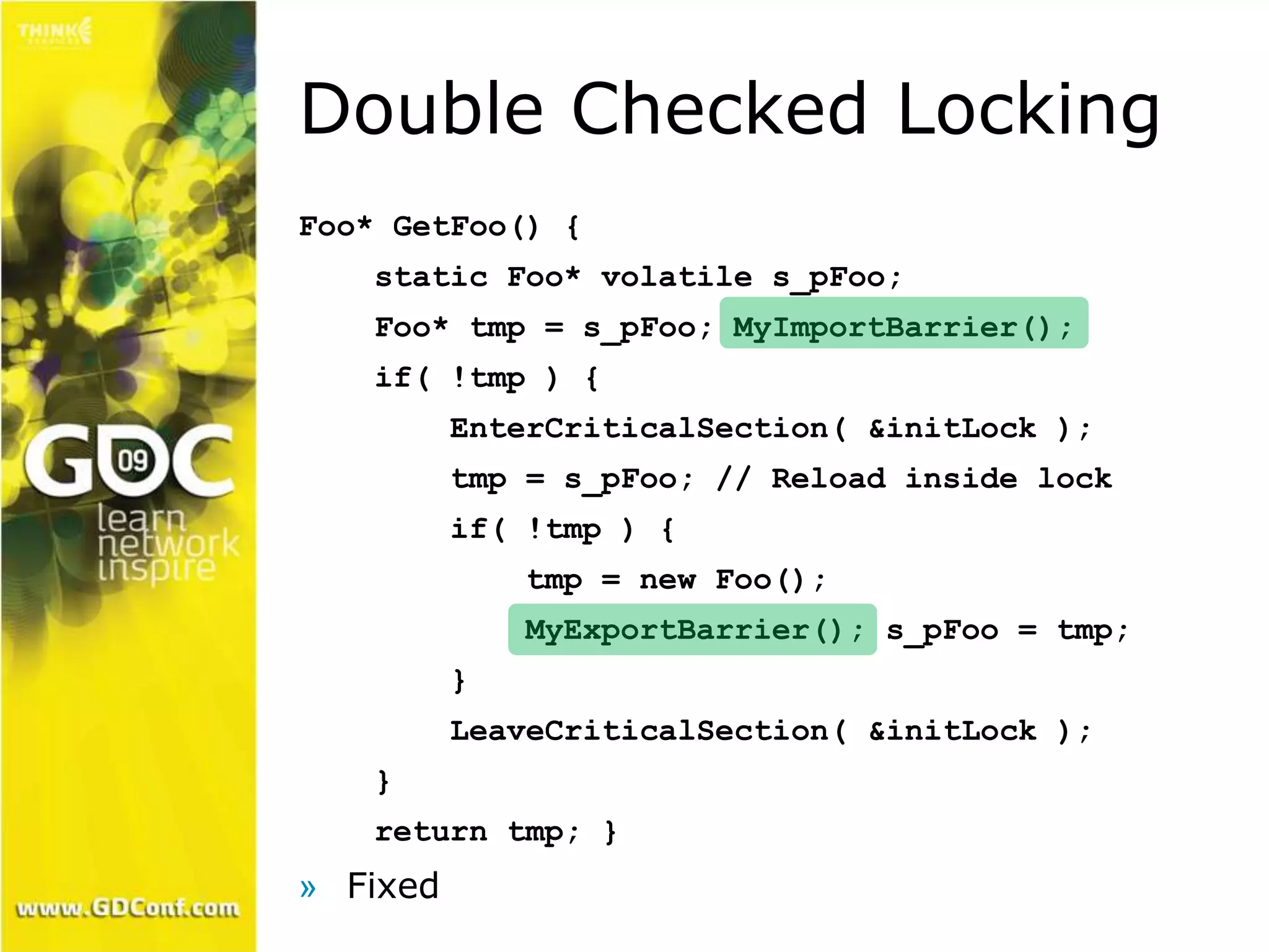 Double Checked Locking 
Foo* GetFoo() { 
static Foo* volatile s_pFoo; 
Foo* tmp = s_pFoo; MyImportBarrier(); 
if( !tmp ) { 
EnterCriticalSection( &initLock ); 
tmp = s_pFoo; // Reload inside lock 
if( !tmp ) { 
tmp = new Foo(); 
MyExportBarrier(); s_pFoo = tmp; 
} 
LeaveCriticalSection( &initLock ); 
} 
return tmp; } 
» Fixed 
 