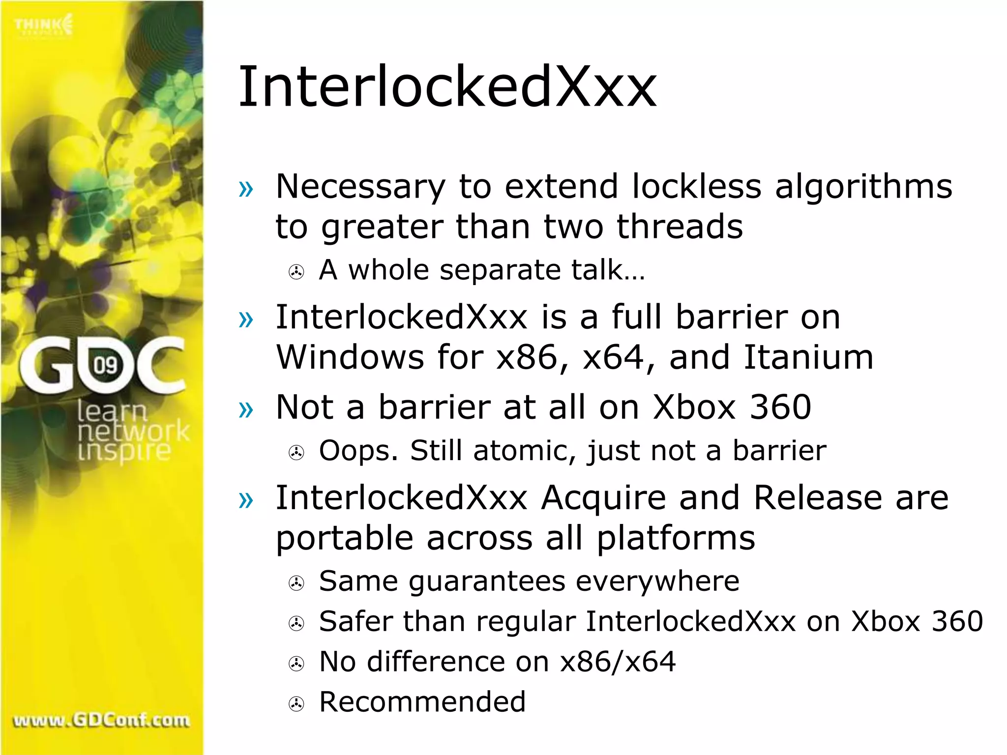 InterlockedXxx 
» Necessary to extend lockless algorithms 
to greater than two threads 
 A whole separate talk… 
» InterlockedXxx is a full barrier on 
Windows for x86, x64, and Itanium 
» Not a barrier at all on Xbox 360 
 Oops. Still atomic, just not a barrier 
» InterlockedXxx Acquire and Release are 
portable across all platforms 
 Same guarantees everywhere 
 Safer than regular InterlockedXxx on Xbox 360 
 No difference on x86/x64 
 Recommended 
 