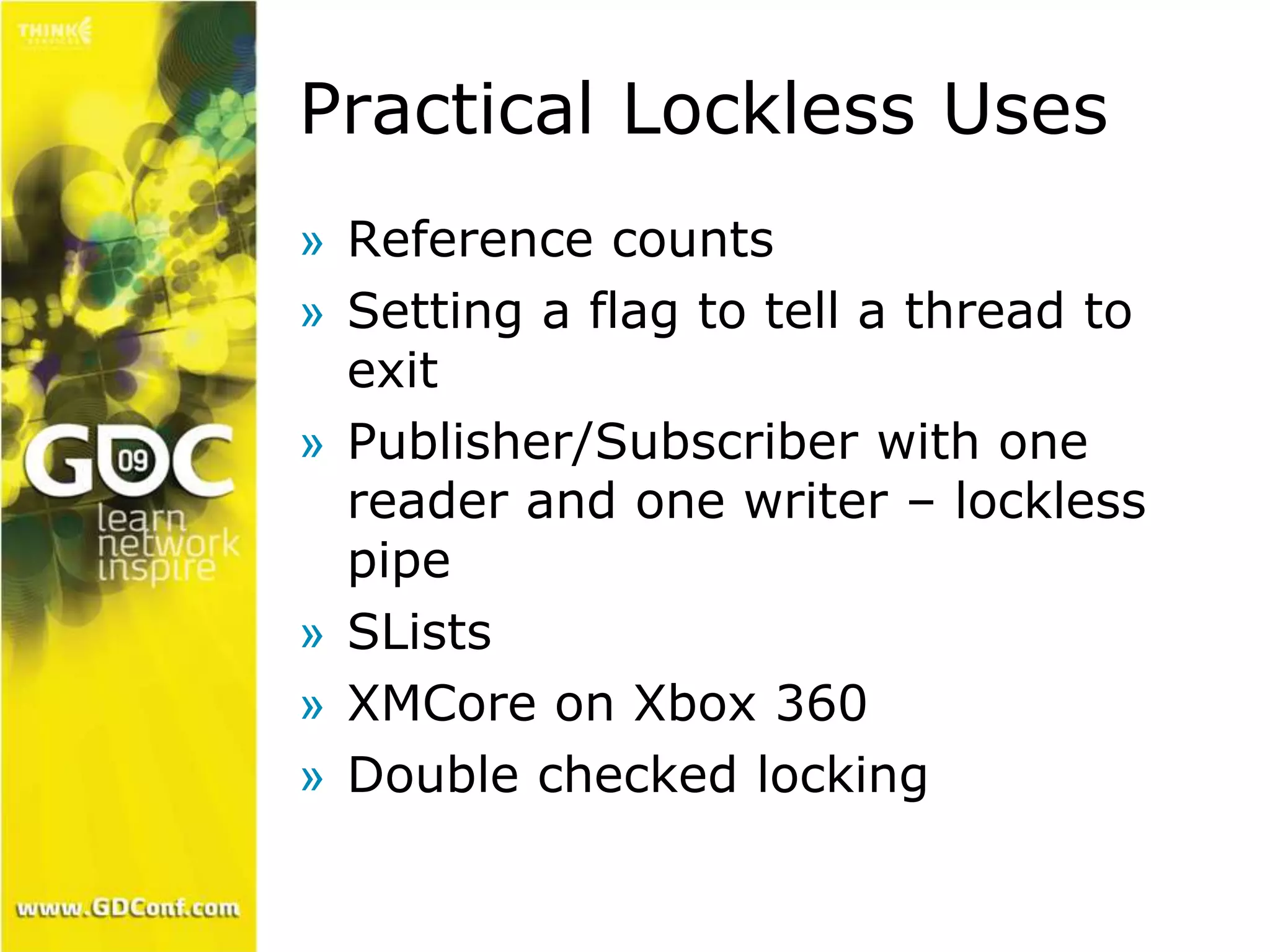 Practical Lockless Uses 
» Reference counts 
» Setting a flag to tell a thread to 
exit 
» Publisher/Subscriber with one 
reader and one writer – lockless 
pipe 
» SLists 
» XMCore on Xbox 360 
» Double checked locking 
 