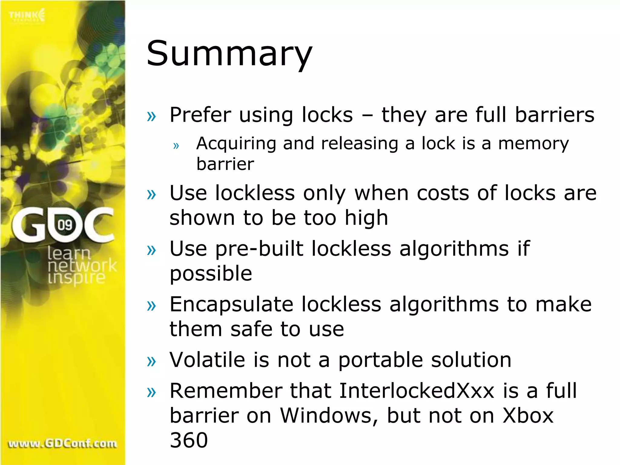 Summary 
» Prefer using locks – they are full barriers 
» Acquiring and releasing a lock is a memory 
barrier 
» Use lockless only when costs of locks are 
shown to be too high 
» Use pre-built lockless algorithms if 
possible 
» Encapsulate lockless algorithms to make 
them safe to use 
» Volatile is not a portable solution 
» Remember that InterlockedXxx is a full 
barrier on Windows, but not on Xbox 
360 
 