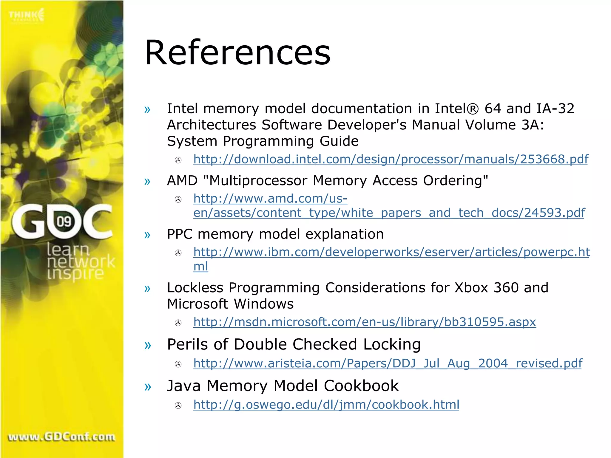 References 
» Intel memory model documentation in Intel® 64 and IA-32 
Architectures Software Developer's Manual Volume 3A: 
System Programming Guide 
 http://download.intel.com/design/processor/manuals/253668.pdf 
» AMD "Multiprocessor Memory Access Ordering" 
 http://www.amd.com/us-en/ 
assets/content_type/white_papers_and_tech_docs/24593.pdf 
» PPC memory model explanation 
 http://www.ibm.com/developerworks/eserver/articles/powerpc.ht 
ml 
» Lockless Programming Considerations for Xbox 360 and 
Microsoft Windows 
 http://msdn.microsoft.com/en-us/library/bb310595.aspx 
» Perils of Double Checked Locking 
 http://www.aristeia.com/Papers/DDJ_Jul_Aug_2004_revised.pdf 
» Java Memory Model Cookbook 
 http://g.oswego.edu/dl/jmm/cookbook.html 
 