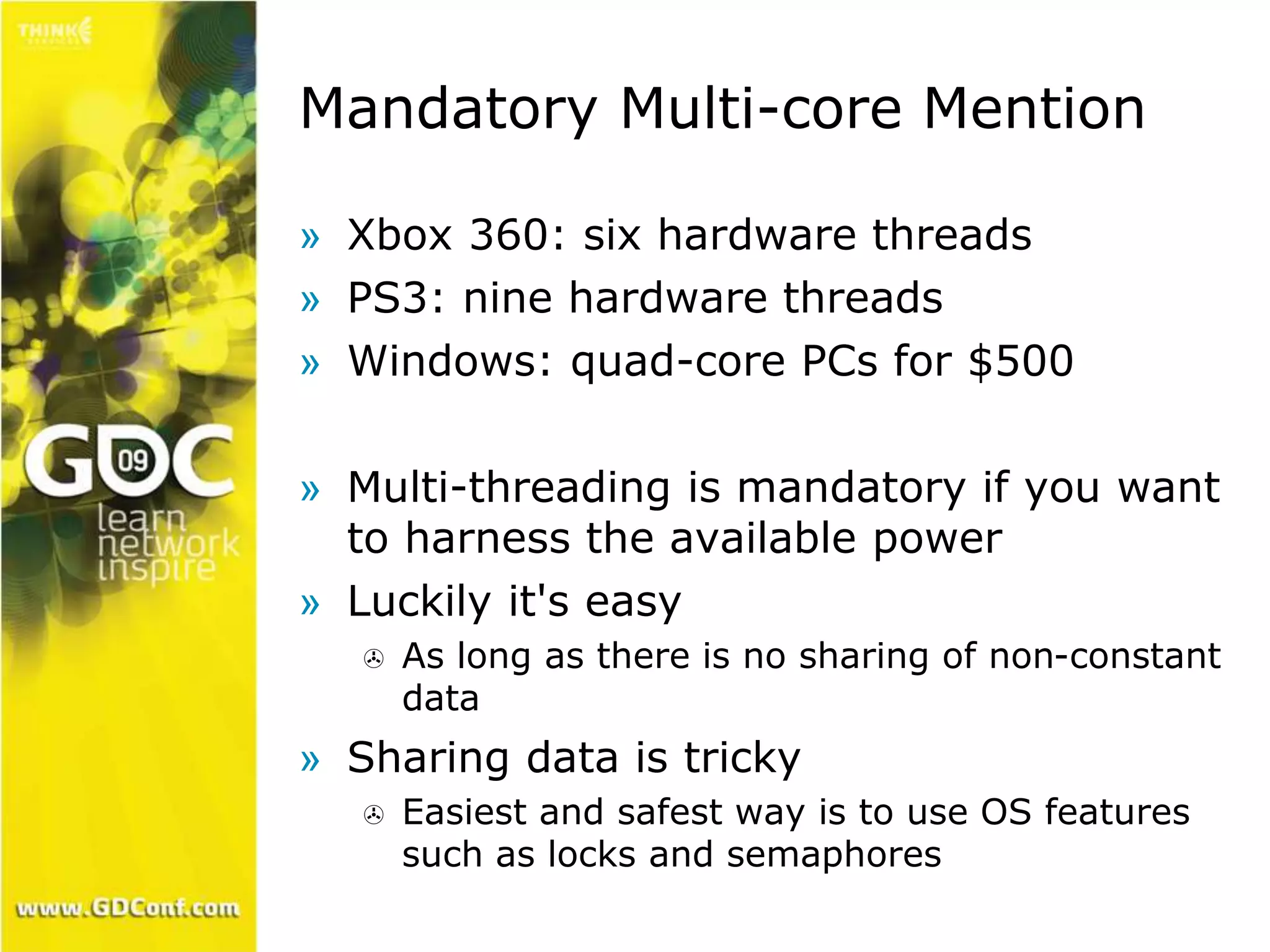 Mandatory Multi-core Mention 
» Xbox 360: six hardware threads 
» PS3: nine hardware threads 
» Windows: quad-core PCs for $500 
» Multi-threading is mandatory if you want 
to harness the available power 
» Luckily it's easy 
 As long as there is no sharing of non-constant 
data 
» Sharing data is tricky 
 Easiest and safest way is to use OS features 
such as locks and semaphores 
 
