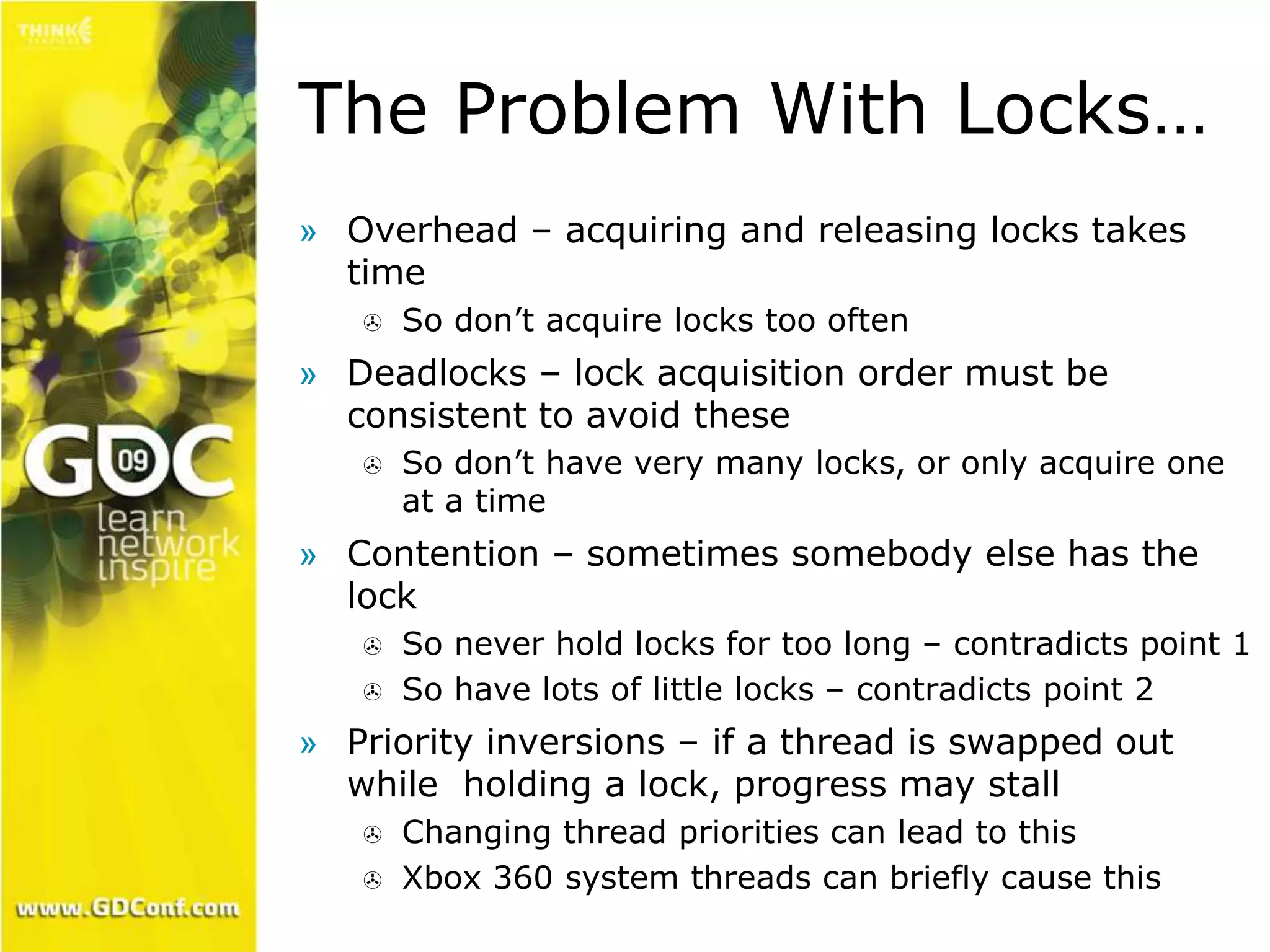 The Problem With Locks… 
» Overhead – acquiring and releasing locks takes 
time 
 So don’t acquire locks too often 
» Deadlocks – lock acquisition order must be 
consistent to avoid these 
 So don’t have very many locks, or only acquire one 
at a time 
» Contention – sometimes somebody else has the 
lock 
 So never hold locks for too long – contradicts point 1 
 So have lots of little locks – contradicts point 2 
» Priority inversions – if a thread is swapped out 
while holding a lock, progress may stall 
 Changing thread priorities can lead to this 
 Xbox 360 system threads can briefly cause this 
 