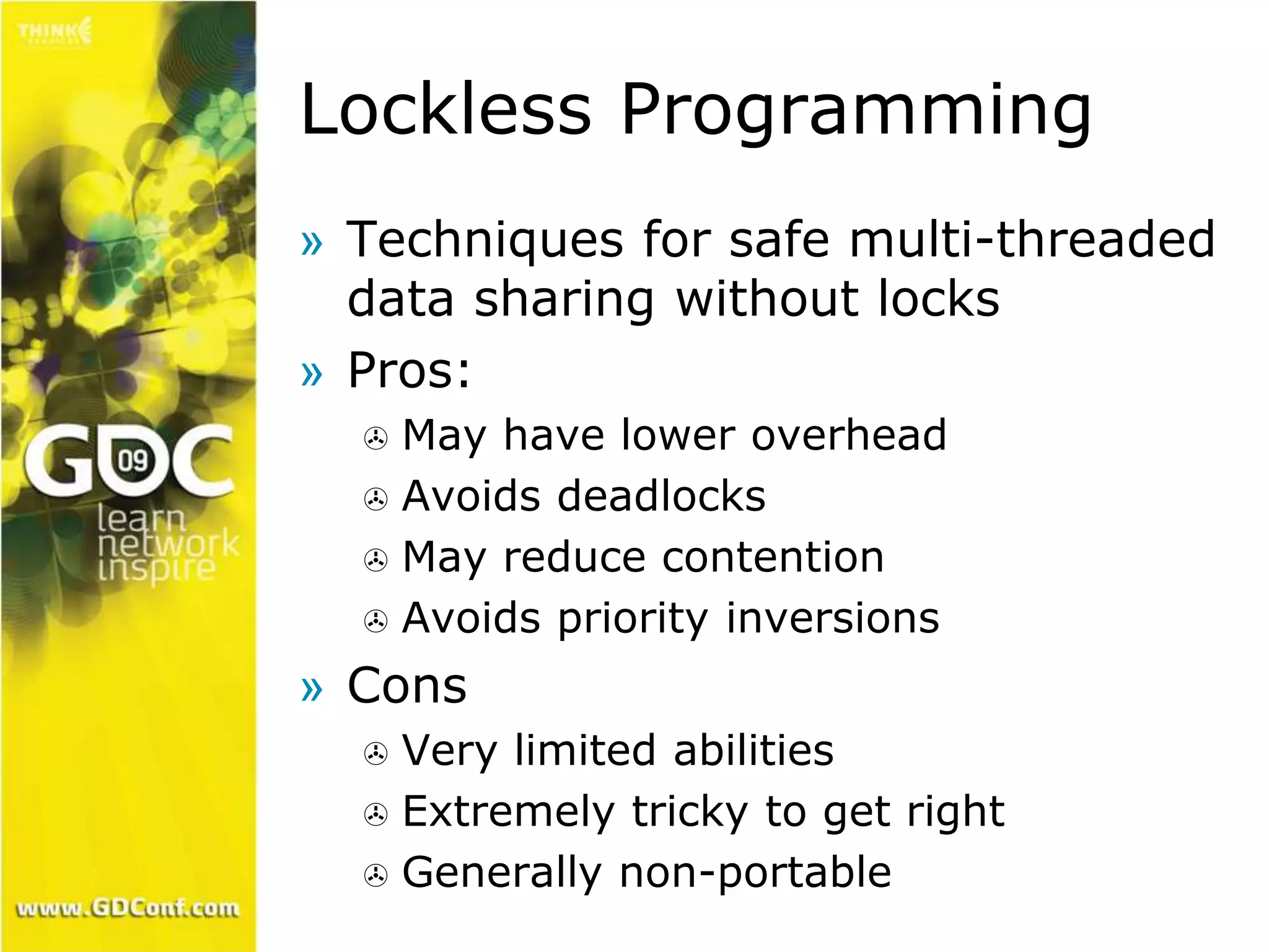 Lockless Programming 
» Techniques for safe multi-threaded 
data sharing without locks 
» Pros: 
 May have lower overhead 
 Avoids deadlocks 
 May reduce contention 
 Avoids priority inversions 
» Cons 
 Very limited abilities 
 Extremely tricky to get right 
 Generally non-portable 
 