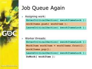 Job Queue Again 
» Assigning work: 
EnterCriticalSection( &workItemsLock ); 
workItems.push( workItem ); 
LeaveCriticalSection( &workItemsLock ); 
» Worker threads: 
EnterCriticalSection( &workItemsLock ); 
WorkItem workItem = workItems.front(); 
workItems.pop(); 
LeaveCriticalSection( &workItemsLock ); 
DoWork( workItem ); 
 