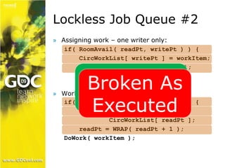 Lockless Job Queue #2 
» Assigning work – one writer only: 
if( RoomAvail( readPt, writePt ) ) { 
CircWorkList[ writePt ] = workItem; 
writePt = WRAP( writePt + 1 ); 
Correct On 
Broken As 
Executed 
» Worker thread – one reader only: 
Paper 
if( DataAvail( writePt, readPt ) ) { 
WorkItem workItem = 
CircWorkList[ readPt ]; 
readPt = WRAP( readPt + 1 ); 
DoWork( workItem ); 
 