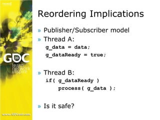 Reordering Implications 
» Publisher/Subscriber model 
» Thread A: 
g_data = data; 
g_dataReady = true; 
» Thread B: 
if( g_dataReady ) 
process( g_data ); 
» Is it safe? 
 