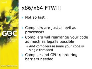 x86/x64 FTW!!! 
» Not so fast… 
» Compilers are just as evil as 
processors 
» Compilers will rearrange your code 
as much as legally possible 
 And compilers assume your code is 
single threaded 
» Compiler and CPU reordering 
barriers needed 
 