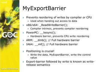 MyExportBarrier 
» Prevents reordering of writes by compiler or CPU 
 Used when handing out access to data 
» x86/x64: _ReadWriteBarrier(); 
 Compiler intrinsic, prevents compiler reordering 
» PowerPC: __lwsync(); 
 Hardware barrier, prevents CPU write reordering 
» ARM: __dmb(); // Full hardware barrier 
» IA64: __mf(); // Full hardware barrier 
» Positioning is crucial! 
 Write the data, MyExportBarrier, write the control 
value 
» Export-barrier followed by write is known as write-release 
semantics 
 