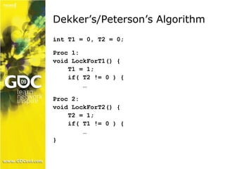 Dekker’s/Peterson’s Algorithm 
int T1 = 0, T2 = 0; 
Proc 1: 
void LockForT1() { 
T1 = 1; 
if( T2 != 0 ) { 
… 
Proc 2: 
void LockForT2() { 
T2 = 1; 
if( T1 != 0 ) { 
… 
} 
 