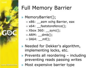 Full Memory Barrier 
» MemoryBarrier(); 
 x86: __asm xchg Barrier, eax 
 x64: __faststorefence(); 
 Xbox 360: __sync(); 
 ARM: __dmb(); 
 IA64: __mf(); 
» Needed for Dekker's algorithm, 
implementing locks, etc. 
» Prevents all reordering – including 
preventing reads passing writes 
» Most expensive barrier type 
 
