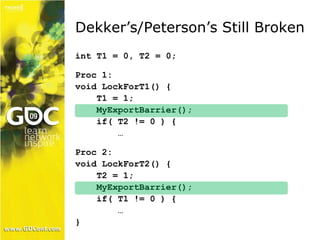 Dekker’s/Peterson’s Still Broken 
int T1 = 0, T2 = 0; 
Proc 1: 
void LockForT1() { 
T1 = 1; 
MyExportBarrier(); 
if( T2 != 0 ) { 
… 
Proc 2: 
void LockForT2() { 
T2 = 1; 
MyExportBarrier(); 
if( T1 != 0 ) { 
… 
} 
 