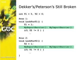 Dekker’s/Peterson’s Still Broken 
int T1 = 0, T2 = 0; 
Proc 1: 
void LockForT1() { 
T1 = 1; 
MyExportBarrier(); MyImportBarrier(); 
if( T2 != 0 ) { 
… 
Proc 2: 
void LockForT2() { 
T2 = 1; 
MyExportBarrier(); MyImportBarrier(); 
if( T1 != 0 ) { 
… 
} 
 