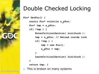 Double Checked Locking 
Foo* GetFoo() { 
static Foo* volatile s_pFoo; 
Foo* tmp = s_pFoo; 
if( !tmp ) { 
EnterCriticalSection( &initLock ); 
tmp = s_pFoo; // Reload inside lock 
if( !tmp ) { 
tmp = new Foo(); 
s_pFoo = tmp; 
} 
LeaveCriticalSection( &initLock ); 
} 
return tmp; } 
» This is broken on many systems 
 