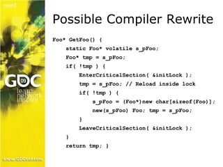 Possible Compiler Rewrite 
Foo* GetFoo() { 
static Foo* volatile s_pFoo; 
Foo* tmp = s_pFoo; 
if( !tmp ) { 
EnterCriticalSection( &initLock ); 
tmp = s_pFoo; // Reload inside lock 
if( !tmp ) { 
s_pFoo = (Foo*)new char[sizeof(Foo)]; 
new(s_pFoo) Foo; tmp = s_pFoo; 
} 
LeaveCriticalSection( &initLock ); 
} 
return tmp; } 
 