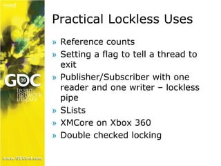 Practical Lockless Uses 
» Reference counts 
» Setting a flag to tell a thread to 
exit 
» Publisher/Subscriber with one 
reader and one writer – lockless 
pipe 
» SLists 
» XMCore on Xbox 360 
» Double checked locking 
 