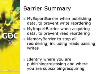 Barrier Summary 
» MyExportBarrier when publishing 
data, to prevent write reordering 
» MyImportBarrier when acquiring 
data, to prevent read reordering 
» MemoryBarrier to stop all 
reordering, including reads passing 
writes 
» Identify where you are 
publishing/releasing and where 
you are subscribing/acquiring 
 