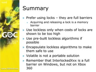 Summary 
» Prefer using locks – they are full barriers 
» Acquiring and releasing a lock is a memory 
barrier 
» Use lockless only when costs of locks are 
shown to be too high 
» Use pre-built lockless algorithms if 
possible 
» Encapsulate lockless algorithms to make 
them safe to use 
» Volatile is not a portable solution 
» Remember that InterlockedXxx is a full 
barrier on Windows, but not on Xbox 
360 
 