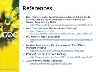 References 
» Intel memory model documentation in Intel® 64 and IA-32 
Architectures Software Developer's Manual Volume 3A: 
System Programming Guide 
 http://download.intel.com/design/processor/manuals/253668.pdf 
» AMD "Multiprocessor Memory Access Ordering" 
 http://www.amd.com/us-en/ 
assets/content_type/white_papers_and_tech_docs/24593.pdf 
» PPC memory model explanation 
 http://www.ibm.com/developerworks/eserver/articles/powerpc.ht 
ml 
» Lockless Programming Considerations for Xbox 360 and 
Microsoft Windows 
 http://msdn.microsoft.com/en-us/library/bb310595.aspx 
» Perils of Double Checked Locking 
 http://www.aristeia.com/Papers/DDJ_Jul_Aug_2004_revised.pdf 
» Java Memory Model Cookbook 
 http://g.oswego.edu/dl/jmm/cookbook.html 
 