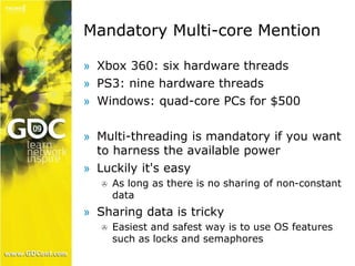 Mandatory Multi-core Mention 
» Xbox 360: six hardware threads 
» PS3: nine hardware threads 
» Windows: quad-core PCs for $500 
» Multi-threading is mandatory if you want 
to harness the available power 
» Luckily it's easy 
 As long as there is no sharing of non-constant 
data 
» Sharing data is tricky 
 Easiest and safest way is to use OS features 
such as locks and semaphores 
 