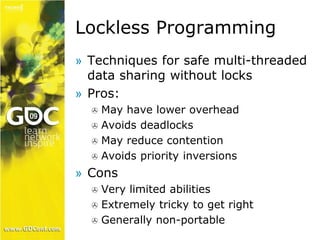 Lockless Programming 
» Techniques for safe multi-threaded 
data sharing without locks 
» Pros: 
 May have lower overhead 
 Avoids deadlocks 
 May reduce contention 
 Avoids priority inversions 
» Cons 
 Very limited abilities 
 Extremely tricky to get right 
 Generally non-portable 
 