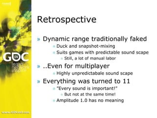 Retrospective

» Dynamic range traditionally faked
       Duck and snapshot-mixing
     
      Suits games with predictable sound scape
              Still, a lot of manual labor
          

» ..Even for multiplayer
         Highly unpredictabale sound scape
     

» Everything was turned to 11
         ”Every sound is important!”
     
              But not at the same time!
          

         Amplitude 1.0 has no meaning
     
 