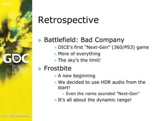 Retrospective

» Battlefield: Bad Company
       DICE’s first ”Next-Gen” (360/PS3) game
     
      More of everything
      The sky’s the limit!

» Frostbite
       A new beginning
     
      We decided to use HDR audio from the
       start!
              Even the name sounded ”Next-Gen”
          

         It’s all about the dynamic range!
     
 