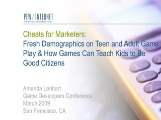 Cheats for Marketers: Fresh Demographics on Teen and Adult Game Play & How Games Can Teach Kids to Be Good Citizens Amanda Lenhart Game Developers Conference March 2009 San Francisco, CA 