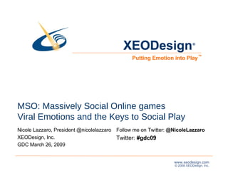 MSO: Massively Social Online games Viral Emotions and the Keys to Social Play Nicole Lazzaro, President @nicolelazzaro  XEODesign, Inc. GDC March 26, 2009  XEODesign Putting Emotion into Play ® ™ Follow me on Twitter:  @NicoleLazzaro  Twitter:  #gdc09 