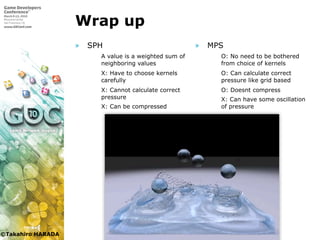 ©Takahiro HARADA
Wrap up
» SPH
 A value is a weighted sum of
neighboring values
 X: Have to choose kernels
carefully
 X: Cannot calculate correct
pressure
 X: Can be compressed
» MPS
 O: No need to be bothered
from choice of kernels
 O: Can calculate correct
pressure like grid based
 O: Doesnt compress
 X: Can have some oscillation
of pressure
 