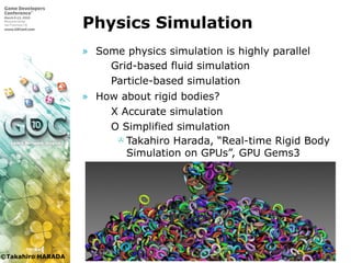 ©Takahiro HARADA
Physics Simulation
» Some physics simulation is highly parallel
 Grid-based fluid simulation
 Particle-based simulation
» How about rigid bodies?
 X Accurate simulation
 O Simplified simulation
 Takahiro Harada, “Real-time Rigid Body
Simulation on GPUs”, GPU Gems3

 