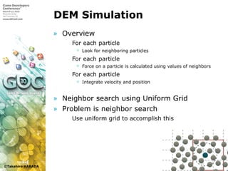 ©Takahiro HARADA
DEM Simulation
» Overview
 For each particle
 Look for neighboring particles
 For each particle
 Force on a particle is calculated using values of neighbors
 For each particle
 Integrate velocity and position
» Neighbor search using Uniform Grid
» Problem is neighbor search
 Use uniform grid to accomplish this
 
