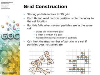 ©Takahiro HARADA
Grid Construction
» Storing particle indices to 3D grid
» Each thread read particle position, write the index to
the cell location
» But this fails when several particles are in the same
cell
 Divide this into several pass
 1 index is written in a pass
 Repeat n times (max number of particles)
» Can limit the max number of particle in a cell if
particles does not penetrate
 