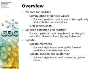 ©Takahiro HARADA
Overview
» Prepare for collision
 Computation of particle values
 For each particle: read values of the rigid body
and write the particle values
 Grid construction
» Collision detection and reaction
 For each particle: read neighbors from the grid,
write the calculated force (spring & damper)
» Update
 Update momenta
 For each rigid body: sum up the force of
particles and update momenta
 Update position and quaternion
 For each rigid body: read momenta, update
these
 