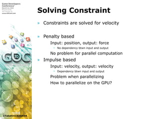 ©Takahiro HARADA
Solving Constraint
» Constraints are solved for velocity
» Penalty based
 Input: position, output: force
 No dependency btwn input and output
 No problem for parallel computation
» Impulse based
 Input: velocity, output: velocity
 Dependency btwn input and output
 Problem when parallelizing
 How to parallelize on the GPU?
 