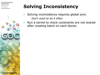 ©Takahiro HARADA
Solving Inconsistency
» Solving inconsistency requires global sync
 Don’t want to do it often
» Run a kernel to check constraints are not shared
after creating batch on each blocks
 