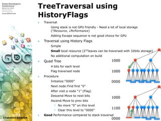 ©Takahiro HARADA
TreeTraversal using
HistoryFlags
» Traversal
 Using stack is not GPU friendly - Need a lot of local storage
(↑Resource, ↓Performance)
 Adding Escape sequence is not good choice for GPU
» Traversal using History Flags
 Simple
 Small local resource (232
leaves can be traversed with 32bits storage)
 No additional computation on build
» Quad Tree
 4 bits for each level
 Flag traversed node
» Procedure
 Initialize:“0000”
 Next node:Find first “0”
 After visit a node “1” (Flag)
 Descend:Move to next bits
 Ascend:Move to prev bits
 No more “0” on this level
 Clear this level to “0000”
» Good Performance compared to stack traversal
1000
1000
0000
1000
1100
0000
 