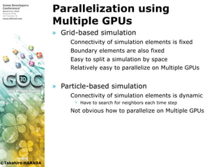 ©Takahiro HARADA
Parallelization using
Multiple GPUs
» Grid-based simulation
 Connectivity of simulation elements is fixed
 Boundary elements are also fixed
 Easy to split a simulation by space
 Relatively easy to parallelize on Multiple GPUs
» Particle-based simulation
 Connectivity of simulation elements is dynamic
 Have to search for neighbors each time step
 Not obvious how to parallelize on Multiple GPUs
 