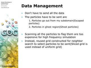 ©Takahiro HARADA
Data Management
» Don’t have to send all the data
» The particles have to be sent are
 1. Particles go out from my subdomain(Escaped
particles)
 2. Particles in ghost region(Ghost particles)
» Scanning all the particles to flag them are too
expensive for high frequency simulation
» Instead, reused grid constructed for neighbor
search to select particles to be sent(Sliced grid is
used instead of uniform grid)
 