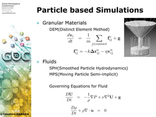 ©Takahiro HARADA
Particle based Simulations
» Granular Materials
 DEM(Distinct Element Method)
» Fluids
 SPH(Smoothed Particle Hydrodynamics)
 MPS(Moving Particle Semi-implicit)
 Governing Equations for Fluid
触している粒子間で相互作用を計算する．様々な接触力が用いられてい
が，本研究では線形バネとダッシュポットを用いて接触力を計算する
7.1)．
粒子 i の運動は周囲の粒子からの接触力と重力を用いて以下のように
算される．
dvi
dt
=
1
m
j∈contact
fc
ij + g (
dxi
dt
= vi (
fc
ij = fn
ij + ft
ij (
ここで xi, vi, m はそれぞれ粒子 i の中心座標と並進速度，質量である．
た fc
ij は粒子 j から粒子 i に働く接触力であり，fc
ij は法線方向の接触力
と接線方向の接触力 ft
ij から構成される．法線方向は 2 粒子の中心を結
方向であり接線方向はこの法線に垂直な平面の方向である．また g は
力ベクトルである．粒子 i に接触している全粒子において接触力を求め
速度と座標の更新を行なう．
粒子 i, j 間に働く法線方向の接触力は，
ここで xi, vi, m はそれぞれ粒子 i の中心座標と並進速度，質量である．
た fc
ij は粒子 j から粒子 i に働く接触力であり，fc
ij は法線方向の接触力
と接線方向の接触力 ft
ij から構成される．法線方向は 2 粒子の中心を結
方向であり接線方向はこの法線に垂直な平面の方向である．また g は
力ベクトルである．粒子 i に接触している全粒子において接触力を求め
速度と座標の更新を行なう．
粒子 i, j 間に働く法線方向の接触力は，
fn
ij = −k∆rn
ij − ηvn
ij (
と計算される．ここで k, η はそれぞれ線形バネのバネ定数とダッシュポ
トの減衰定数であり，vn
ij は相対速度ベクトルの法線方向成分であり，∆
は 2 粒子が接触していない状態における粒子間の距離からの法線方向の
位である．
粒子 i, j 間に働く接線方向の接触力は摩擦力であり，粒子同士の接線
向のずれに応じた力としてバネとダッシュポットを用いて計算する．
子が衝突した時刻の粒子間の相対座標を r0
ij として保持しておく．この
対座標 r0
ij の大きさをバネの自然長として用いる．そしてそれ以降の時
における相対変位 ∆rij を相対座標方向の単位ベクトル n を用いて法線
性体とのカップリング [96] や混相流 [97] の計算も行なわれている
法は粗い計算解像度での計算でも質量が保存するのでリアルタイム
に向いている [94]．
粒子法では一般的に壁境界も粒子として表されて計算される．
らはラグランジュメッシュで弾性体を表し，メッシュと流体粒子を
用させる手法を開発した [96]．この手法はメッシュ表面に粒子を発
て粒子間相互作用を計算し，メッシュに運動量を伝達した．この手
毎タイムステップごとにポリゴン上に仮想粒子を発生させなければ
く，またポリゴンの大きさによって生成される粒子の密度が変化し
い，壁付近において粒子数密度一定の条件を必ずしも満たすとは限
という問題点がある．
3.3 Smoothed Particle Hydrodynamics
3.3.1 支配方程式
非圧縮流体の支配方程式は質量保存を表す連続の式と，運動量保
である．
Dρ
Dt
+ ρ · u = 0
らはラグランジュメッシュで弾性体を表し，メッシュと流体粒子を相互作
用させる手法を開発した [96]．この手法はメッシュ表面に粒子を発生させ
て粒子間相互作用を計算し，メッシュに運動量を伝達した．この手法では
毎タイムステップごとにポリゴン上に仮想粒子を発生させなければならな
く，またポリゴンの大きさによって生成される粒子の密度が変化してしま
い，壁付近において粒子数密度一定の条件を必ずしも満たすとは限らない
という問題点がある．
3.3 Smoothed Particle Hydrodynamics
3.3.1 支配方程式
非圧縮流体の支配方程式は質量保存を表す連続の式と，運動量保存の式
である．
Dρ
Dt
+ ρ · u = 0 (3.1)
DU
Dt
= −
1
ρ
P + ν 2
U + g (3.2)
ρ, U, P, ν はそれぞれ流体の密度，速度，圧力，動粘性係数であり，g は重
力加速度である．
 