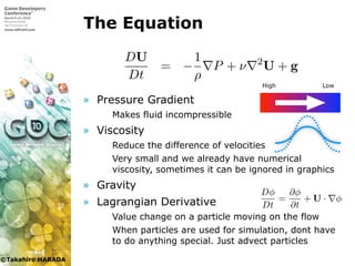 ©Takahiro HARADA
The Equation
» Pressure Gradient
 Makes fluid incompressible
» Viscosity
 Reduce the difference of velocities
 Very small and we already have numerical
viscosity, sometimes it can be ignored in graphics
» Gravity
» Lagrangian Derivative
 Value change on a particle moving on the flow
 When particles are used for simulation, dont have
to do anything special. Just advect particles

ある．
Dρ
Dt
+ ρ · u = 0
DU
Dt
= −
1
ρ
P + ν 2
U + g
U, P, ν はそれぞれ流体の密度，速度，圧力，動粘性係数であり，
加速度である．
High Low
図 1.1 物理量の分布
いた計算手法がある．粒子法では粒子は自由に動ける
た手法では格子は空間に固定されており，それぞれ得
る．SPH は粒子を用いて式を解く粒子法の 1 つである
式 (1.1) の説明に戻る．左辺の微分 D
Dt はラグランジ
上での物理量の変化を示している．これは以下のよう
Dφ
Dt
=
∂φ
∂t
+ U · φ
式 (1.2) の右辺第 2 項は移流項と呼ばれる．空間に固
合は移流項を計算しなければならない．格子を用いた
しか物理量を保持しないので移流項の計算において，
 