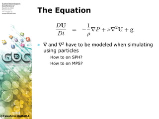 ©Takahiro HARADA
The Equation
» ∇ and ∇2 have to be modeled when simulating
using particles
 How to on SPH?
 How to on MPS?
ある．
Dρ
Dt
+ ρ · u = 0
DU
Dt
= −
1
ρ
P + ν 2
U + g
U, P, ν はそれぞれ流体の密度，速度，圧力，動粘性係数であり，
加速度である．
 